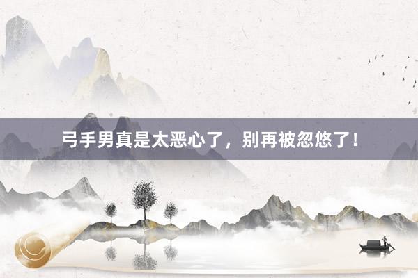 弓手男真是太恶心了，别再被忽悠了！